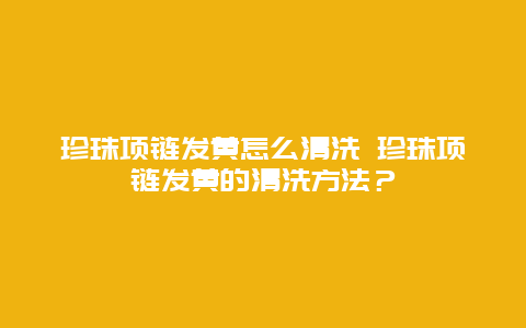 珍珠项链发黄怎么清洗 珍珠项链发黄的清洗方法？