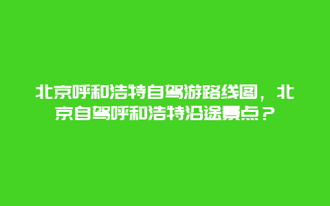 北京呼和浩特自驾游路线图，北京自驾呼和浩特沿途景点？