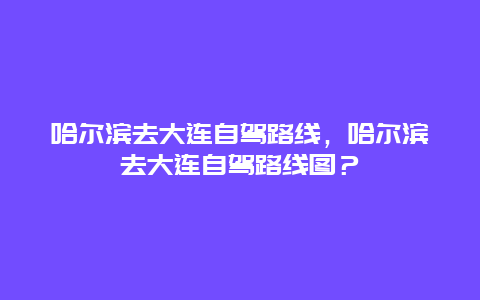 哈尔滨去大连自驾路线，哈尔滨去大连自驾路线图？