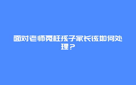 面对老师冤枉孩子家长该如何处理？