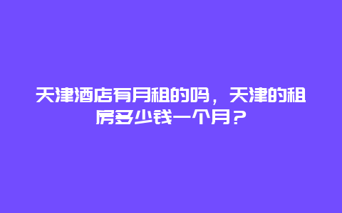 天津酒店有月租的吗，天津的租房多少钱一个月？