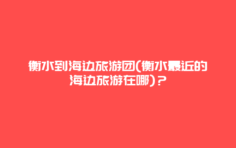 衡水到海边旅游团(衡水最近的海边旅游在哪)？