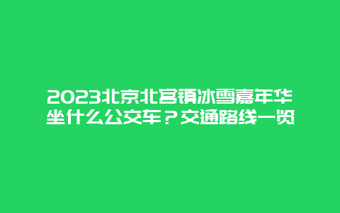 2023北京北宫镇冰雪嘉年华坐什么公交车？交通路线一览