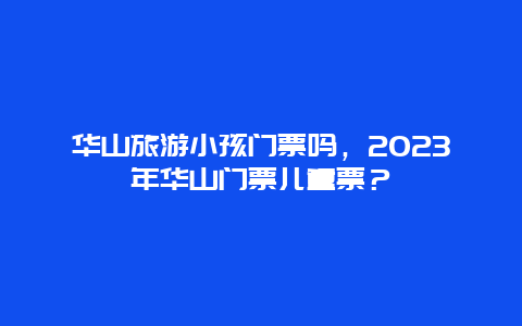 华山旅游小孩门票吗，2023年华山门票儿童票？