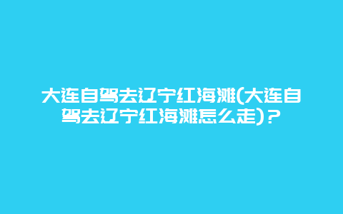 大连自驾去辽宁红海滩(大连自驾去辽宁红海滩怎么走)？