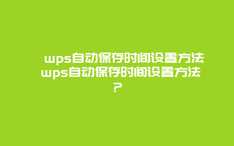 ﻿wps自动保存时间设置方法 wps自动保存时间设置方法？