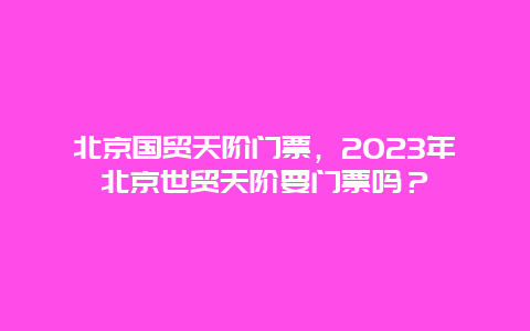 北京国贸天阶门票，2023年北京世贸天阶要门票吗？