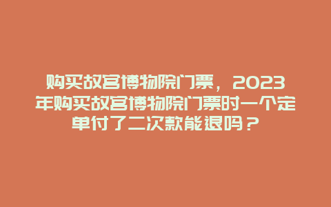 购买故宫博物院门票，2023年购买故宫博物院门票时一个定单付了二次款能退吗？