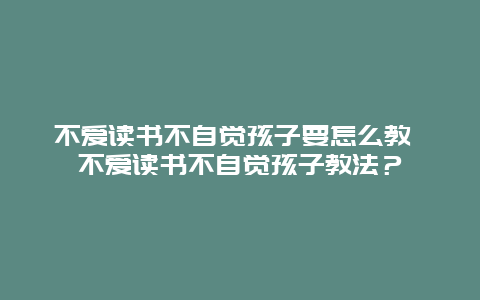 不爱读书不自觉孩子要怎么教 不爱读书不自觉孩子教法？