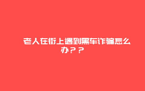 ﻿老人在街上遇到黑车诈骗怎么办？？