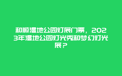 和顺湿地公园灯展门票，2023年湿地公园灯光秀和梦幻灯光展？