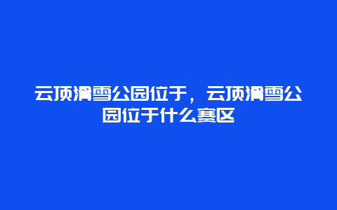 云顶滑雪公园位于，云顶滑雪公园位于什么赛区