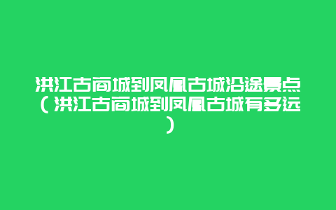 洪江古商城到凤凰古城沿途景点（洪江古商城到凤凰古城有多远）