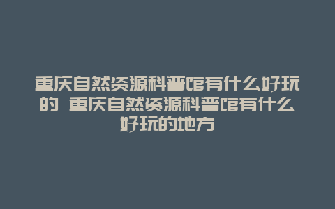 重庆自然资源科普馆有什么好玩的 重庆自然资源科普馆有什么好玩的地方