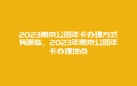 2023南京公园年卡办理方式有哪些，2023年南京公园年卡办理地点