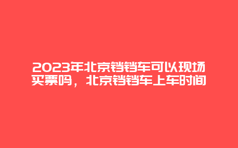 2023年北京铛铛车可以现场买票吗，北京铛铛车上车时间