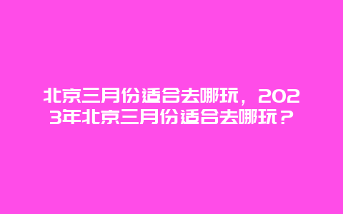 北京三月份适合去哪玩，2023年北京三月份适合去哪玩？