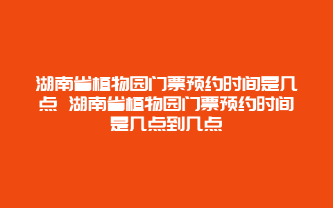 湖南省植物园门票预约时间是几点 湖南省植物园门票预约时间是几点到几点