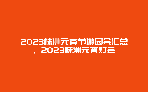 2023株洲元宵节游园会汇总，2023株洲元宵灯会