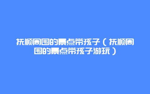 抚顺周围的景点带孩子（抚顺周围的景点带孩子游玩）