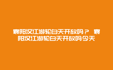 襄阳汉江游轮白天开放吗？ 襄阳汉江游轮白天开放吗今天