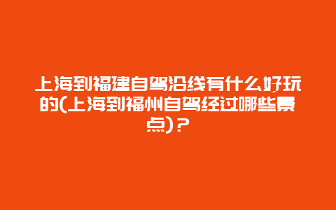 上海到福建自驾沿线有什么好玩的(上海到福州自驾经过哪些景点)？