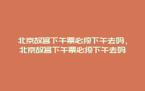 北京故宫下午票必须下午去吗，北京故宫下午票必须下午去吗