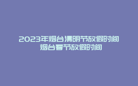 2023年烟台清明节放假时间 烟台春节放假时间