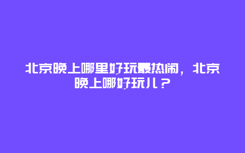 北京晚上哪里好玩最热闹，北京晚上哪好玩儿？