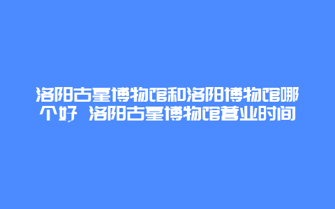 洛阳古墓博物馆和洛阳博物馆哪个好 洛阳古墓博物馆营业时间