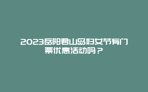 2023岳阳君山岛妇女节有门票优惠活动吗？