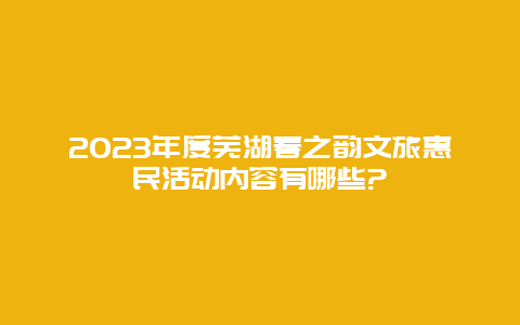 2023年度芜湖春之韵文旅惠民活动内容有哪些?