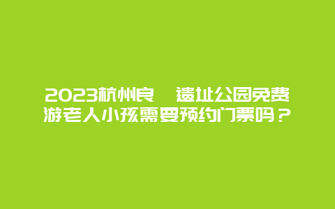 2023杭州良渚遗址公园免费游老人小孩需要预约门票吗？