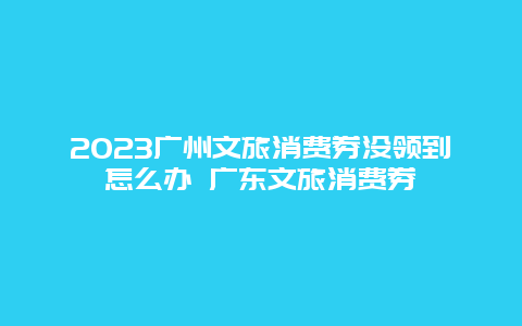 2023广州文旅消费券没领到怎么办 广东文旅消费券