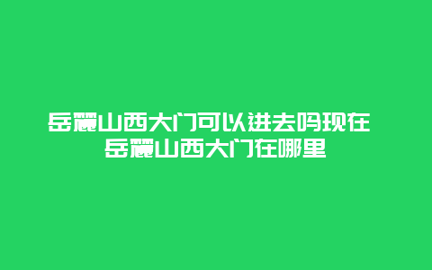 岳麓山西大门可以进去吗现在 岳麓山西大门在哪里