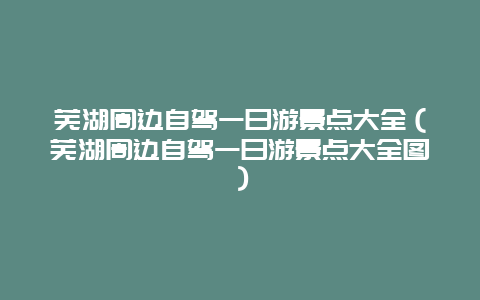 芜湖周边自驾一日游景点大全（芜湖周边自驾一日游景点大全图）