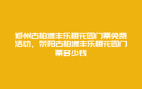 郑州古柏渡丰乐樱花园门票免费活动，荥阳古柏渡丰乐樱花园门票多少钱