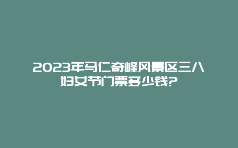 2023年马仁奇峰风景区三八妇女节门票多少钱?