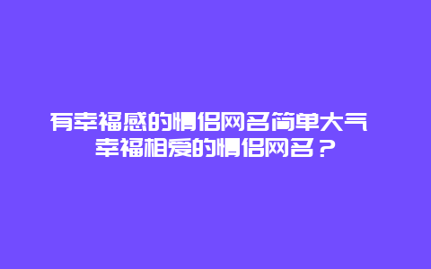 有幸福感的情侣网名简单大气 幸福相爱的情侣网名？