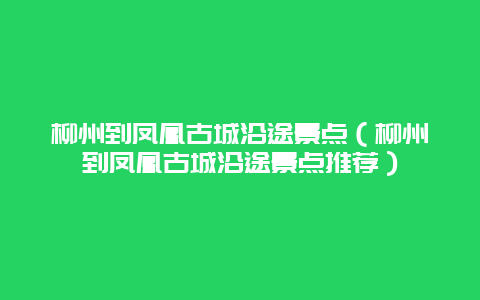 柳州到凤凰古城沿途景点（柳州到凤凰古城沿途景点推荐）