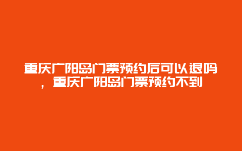 重庆广阳岛门票预约后可以退吗，重庆广阳岛门票预约不到