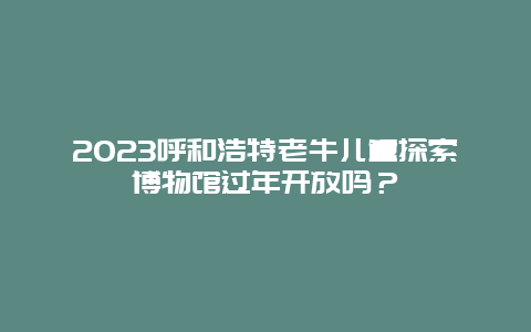 2023呼和浩特老牛儿童探索博物馆过年开放吗？