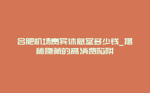 合肥机场贵宾休息室多少钱_揭秘隐藏的高消费陷阱