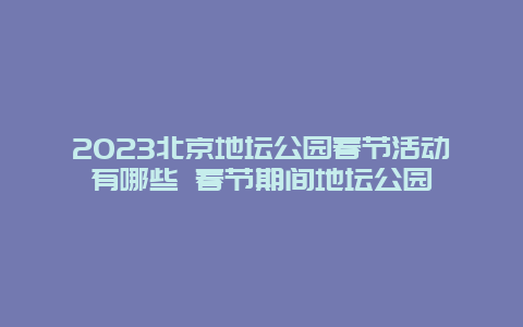 2023北京地坛公园春节活动有哪些 春节期间地坛公园