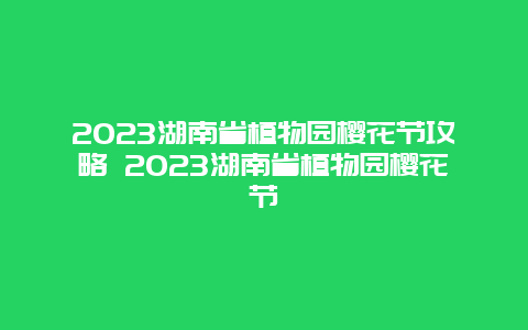 2023湖南省植物园樱花节攻略 2023湖南省植物园樱花节