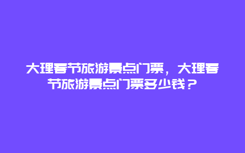 大理春节旅游景点门票，大理春节旅游景点门票多少钱？