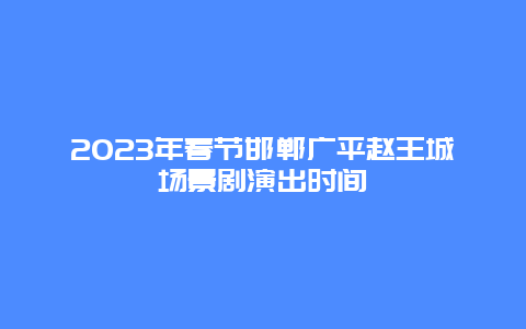 2023年春节邯郸广平赵王城场景剧演出时间