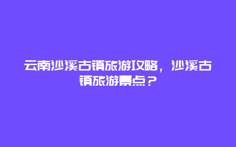 云南沙溪古镇旅游攻略，沙溪古镇旅游景点？