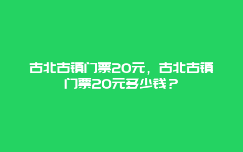 古北古镇门票20元，古北古镇门票20元多少钱？