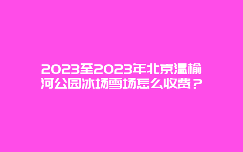 2023至2023年北京温榆河公园冰场雪场怎么收费？